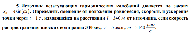 Источник незатухающих гармонических колебаний движется по закону S Asint 0  . Определить смещение от положения равновесия, скорость и ускорение точки через t  1 с , находящейся на расстоянии l  340 м от источника, если скорость распространения плоских волн равна 340 м/с, А  5 мкм , с рад   3140 . 