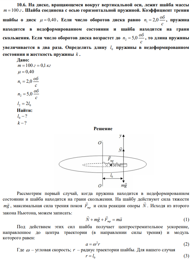 На диске, вращающемся вокруг вертикальной оси, лежит шайба массы m 100 г . Шайба соединена с осью горизонтальной пружиной. Коэффициент трения шайбы о диск   0,40 . Если число оборотов диска равно с об n1  2,0 , пружина находится в недеформированном состоянии и шайба находится на грани скольжения. Если число оборотов диска возрастет до с об n2  5,0 , то длина пружины увеличивается в два раза. Определить длину 0 l пружины в недеформированном состоянии и жесткость пружины k . 