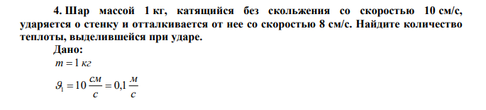 Шар массой 1 кг, катящийся без скольжения со скоростью 10 см/с, ударяется о стенку и отталкивается от нее со скоростью 8 см/с. Найдите количество теплоты, выделившейся при ударе. 