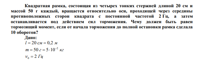 Квадратная рамка, состоящая из четырех тонких стержней длиной 20 см и массой 50 г каждый, вращается относительно оси, проходящей через середины противоположных сторон квадрата с постоянной частотой 2 Гц, а затем останавливается под действием сил торможения. Чему должен быть равен тормозящий момент, если от начала торможения до полной остановки рамка сделала 10 оборотов? 