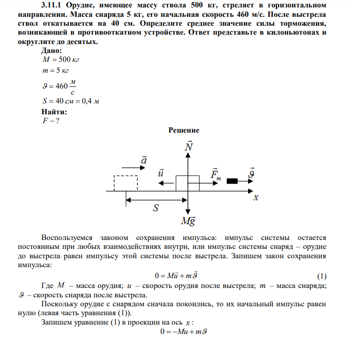 Орудие, имеющее массу ствола 500 кг, стреляет в горизонтальном направлении. Масса снаряда 5 кг, его начальная скорость 460 м/с. После выстрела ствол откатывается на 40 см. Определите среднее значение силы торможения, возникающей в противооткатном устройстве. Ответ представьте в килоньютонах и округлите до десятых. 