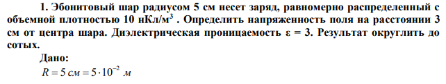  Эбонитовый шар радиусом 5 см несет заряд, равномерно распределенный с объемной плотностью 10 нКл/м3 . Определить напряженность поля на расстоянии 3 см от центра шара. Диэлектрическая проницаемость ε = 3. Результат округлить до сотых. 