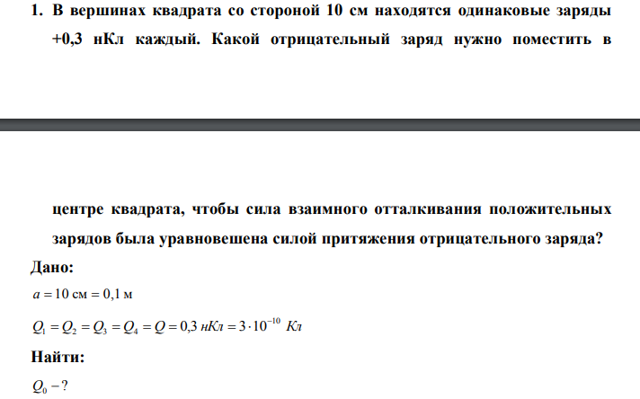  В вершинах квадрата со стороной 10 см находятся одинаковые заряды +0,3 нКл каждый. Какой отрицательный заряд нужно поместить в  центре квадрата, чтобы сила взаимного отталкивания положительных зарядов была уравновешена силой притяжения отрицательного заряда? 