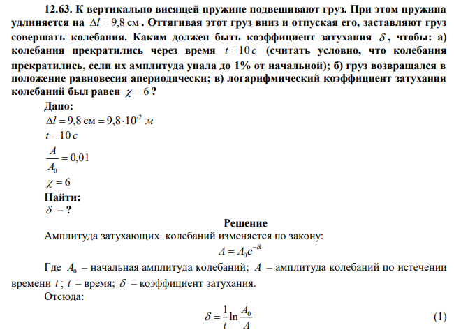  К вертикально висящей пружине подвешивают груз. При этом пружина удлиняется на  Оттягивая этот груз вниз и отпуская его, заставляют груз совершать колебания. Каким должен быть коэффициент затухания чтобы: а) колебания прекратились через время t=10 c (считать условно, что колебания прекратились, если их амплитуда упала до 1% от начальной); б) груз возвращался в положение равновесия апериодически; в) логарифмический коэффициент затухания колебаний был равен 6 ?  