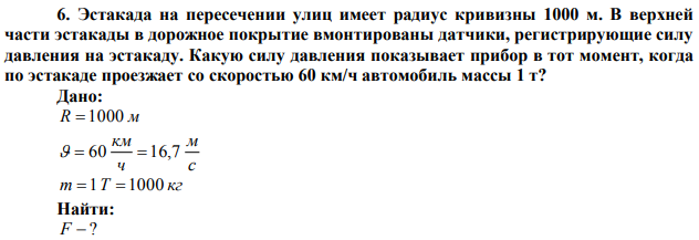  Эстакада на пересечении улиц имеет радиус кривизны 1000 м. В верхней части эстакады в дорожное покрытие вмонтированы датчики, регистрирующие силу давления на эстакаду. Какую силу давления показывает прибор в тот момент, когда по эстакаде проезжает со скоростью 60 км/ч автомобиль массы 1 т?