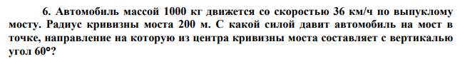Автомобиль массой 1000 кг движется со скоростью 36 км/ч по выпуклому мосту. Радиус кривизны моста 200 м. С какой силой давит автомобиль на мост в точке, направление на которую из центра кривизны моста составляет с вертикалью угол 60? 