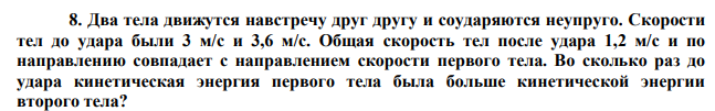 Два тела движутся навстречу друг другу и соударяются неупруго. Скорости тел до удара были 3 м/с и 3,6 м/с. Общая скорость тел после удара 1,2 м/с и по направлению совпадает с направлением скорости первого тела. Во сколько раз до удара кинетическая энергия первого тела была больше кинетической энергии второго тела? 