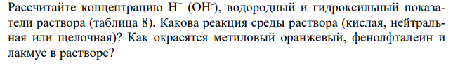 Рассчитайте концентрацию Н+ (ОН- ), водородный и гидроксильный показатели раствора (таблица 8). Какова реакция среды раствора (кислая, нейтральная или щелочная)? Как окрасятся метиловый оранжевый, фенолфталеин и лакмус в растворе? 