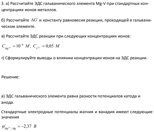 а) Рассчитайте ЭДС гальванического элемента Mg-V при стандартных концентрациях ионов металлов. б) Рассчитайте  G и константу равновесия реакции, проходящей в гальваническом элементе. в) Рассчитайте ЭДС реакции при следующих концентрациях ионов: CMg 2 10 M; CV 2 0,05 M 4      г) Сформулируйте выводы о влиянии концентрации ионов на ЭДС реакции. 