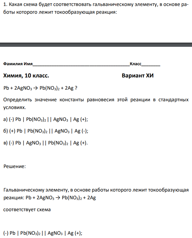 Какая схема будет соответствовать гальваническому элементу, в основе работы которого лежит токообразующая реакция:  Pb + 2AgNO3 → Pb(NO3)2 + 2Ag ? Определить значение константы равновесия этой реакции в стандартных условиях. а) (-) Pb | Pb(NO3)2 || AgNO3 | Ag (+); б) (+) Pb | Pb(NO3)2 || AgNO3 | Ag (-); в) (-) Pb | AgNO3 || Pb(NO3)2 | Ag (+). 