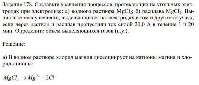 Составьте уравнения процессов, протекающих на угольных электродах при электролизе: а) водного раствора MgCl2; б) расплава MgCl2. Вычислите массу веществ, выделяющихся на электродах в том и другом случаях, если через раствор и расплав пропустили ток силой 20,0 А в течение 1 ч 20 мин. Определите объем выделяющихся газов (н.у.). 