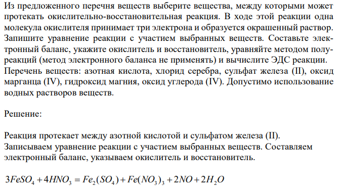  Из предложенного перечня веществ выберите вещества, между которыми может протекать окислительно-восстановительная реакция. В ходе этой реакции одна молекула окислителя принимает три электрона и образуется окрашенный раствор. Запишите уравнение реакции с участием выбранных веществ. Составьте электронный баланс, укажите окислитель и восстановитель, уравняйте методом полуреакций (метод электронного баланса не применять) и вычислите ЭДС реакции. Перечень веществ: азотная кислота, хлорид серебра, сульфат железа (II), оксид марганца (IV), гидроксид магния, оксид углерода (IV). Допустимо использование водных растворов веществ.  