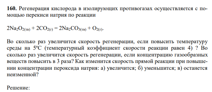  Регенерация кислорода в изолирующих противогазах осуществляется с помощью перекиси натрия по реакции 2Na2O2(тв) + 2CO2(г) = 2Na2CO3(тв) + O2(г). Во сколько раз увеличится скорость регенерации, если повысить температуру среды на 5ºС (температурный коэффициент скорости реакции равен 4) ? Во сколько раз увеличится скорость регенерации, если концентрацию газообразных веществ повысить в 3 раза? Как изменится скорость прямой реакции при повышении концентрации пероксида натрия: а) увеличится; б) уменьшится; в) останется неизменной? 