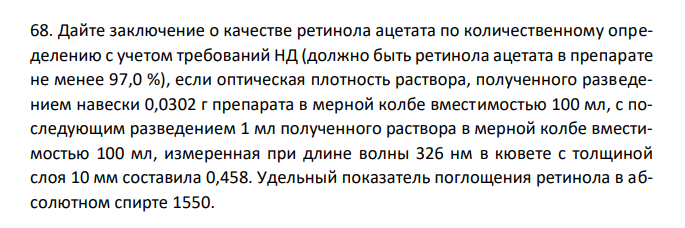 Дайте заключение о качестве ретинола ацетата по количественному определению с учетом требований НД (должно быть ретинола ацетата в препарате не менее 97,0 %), если оптическая плотность раствора, полученного разведением навески 0,0302 г препарата в мерной колбе вместимостью 100 мл, с последующим разведением 1 мл полученного раствора в мерной колбе вместимостью 100 мл, измеренная при длине волны 326 нм в кювете с толщиной слоя 10 мм составила 0,458. Удельный показатель поглощения ретинола в абсолютном спирте 1550. 