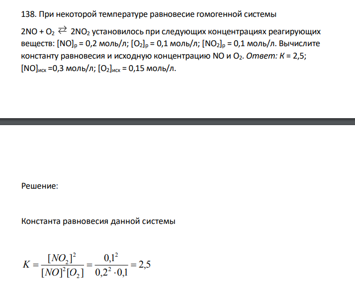 При некоторой температуре равновесие гомогенной системы 2NO + О2 2NO2 установилось при следующих концентрациях реагирующих веществ: [NO]p = 0,2 моль/л; [O2]p = 0,1 моль/л; [NO2]p = 0,1 моль/л. Вычислите константу равновесия и исходную концентрацию NO и О2. Ответ: К = 2,5; [NO]исх =0,3 моль/л; [О2]исх = 0,15 моль/л. 