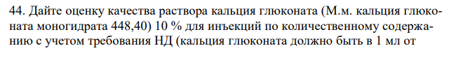 Дайте оценку качества раствора кальция глюконата (М.м. кальция глюконата моногидрата 448,40) 10 % для инъекций по количественному содержанию с учетом требования НД (кальция глюконата должно быть в 1 мл от 0,097 г до 0,103 г), если на титрование 20 мл разведенного раствора (20:100) израсходовалось 17,84 мл 0,05 М раствора натрия эдетата (Кп=1,0110).