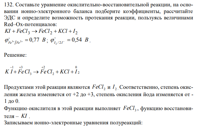 Составьте уравнение окислительно-восстановительной реакции, на основании ионно-электронного баланса подберите коэффициенты, рассчитайте ЭДС и определите возможность протекания реакции, пользуясь величинами Red–Ox-потенциалов: 3 2 2 KI  FeCl  FeCl  KCl  I B Fe Fe 3 2  0,77   ; B I I 0,54 2 / 2     . 