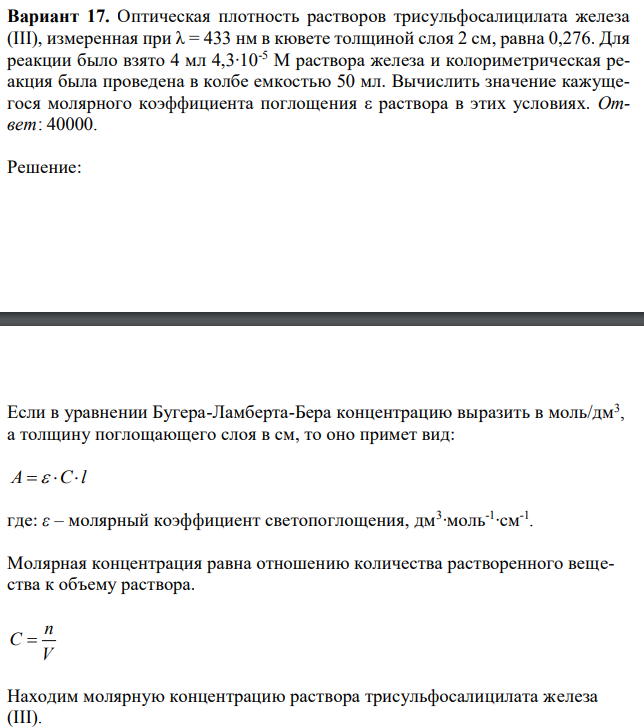 Оптическая плотность растворов трисульфосалицилата железа (III), измеренная при λ = 433 нм в кювете толщиной слоя 2 см, равна 0,276. Для реакции было взято 4 мл 4,3∙10-5 M раствора железа и колориметрическая реакция была проведена в колбе емкостью 50 мл. Вычислить значение кажущегося молярного коэффициента поглощения ε раствора в этих условиях. Ответ: 40000. 