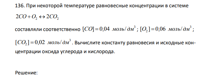 При некоторой температуре равновесные концентрации в системе 2CO O2  2CO2 составляли соответственно 3 [CO]  0,04 моль/ дм ; 3 2 [O ]  0,06 моль/дм ; 3 2 [CO ]  0,02 моль/дм . Вычислите константу равновесия и исходные концентрации оксида углерода и кислорода. 
