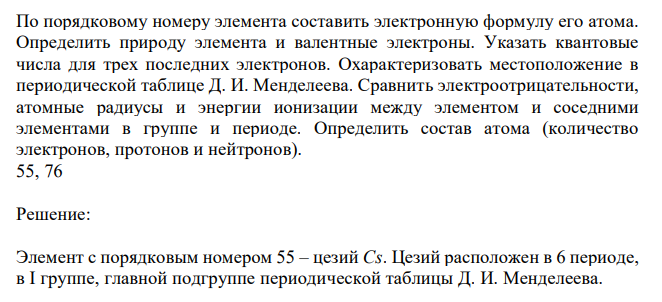  По порядковому номеру элемента составить электронную формулу его атома. Определить природу элемента и валентные электроны. Указать квантовые числа для трех последних электронов. Охарактеризовать местоположение в периодической таблице Д. И. Менделеева. Сравнить электроотрицательности, атомные радиусы и энергии ионизации между элементом и соседними элементами в группе и периоде. Определить состав атома (количество электронов, протонов и нейтронов). 55, 76