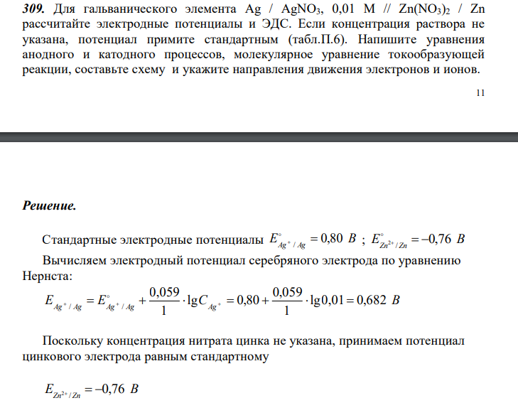  Для гальванического элемента Ag / AgNO3, 0,01 M // Zn(NO3)2 / Zn рассчитайте электродные потенциалы и ЭДС. Если концентрация раствора не указана, потенциал примите стандартным (табл.П.6). Напишите уравнения анодного и катодного процессов, молекулярное уравнение токообразующей реакции, составьте схему и укажите направления движения электронов и ионов. 