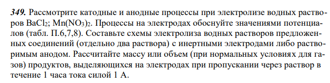 Рассмотрите катодные и анодные процессы при электролизе водных растворов BaCl2; Mn(NO3)2. Процессы на электродах обоснуйте значениями потенциалов (табл. П.6,7,8). Составьте схемы электролиза водных растворов предложенных соединений (отдельно два раствора) с инертными электродами либо растворимым анодом. Рассчитайте массу или объем (при нормальных условиях для газов) продуктов, выделяющихся на электродах при пропускании через раствор в течение 1 часа тока силой 1 А. 