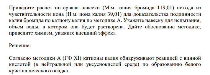  Приведите расчет интервала навески (М.м. калия бромида 119,01) исходя из чувствительности иона (И.м. иона калия 39,01) для доказательства подлинности калия бромида по катиону калия по методике А. Укажите навеску для испытания, объем воды, в котором она будет растворена. Дайте обоснование методике, приведите химизм, укажите внешний эффект. 