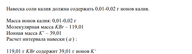  Приведите расчет интервала навески (М.м. калия бромида 119,01) исходя из чувствительности иона (И.м. иона калия 39,01) для доказательства подлинности калия бромида по катиону калия по методике А. Укажите навеску для испытания, объем воды, в котором она будет растворена. Дайте обоснование методике, приведите химизм, укажите внешний эффект. 