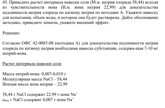  Приведите расчет интервала навески соли (М.м. натрия хлорида 58,44) исходя из чувствительности иона (И.м. иона натрия 22,99) для доказательства подлинности натрия хлорида по катиону натрия по методике А. Укажите навеску для испытания, объем воды, в котором она будет растворена. Дайте обоснование методике, приведите химизм, укажите внешний эффект. 