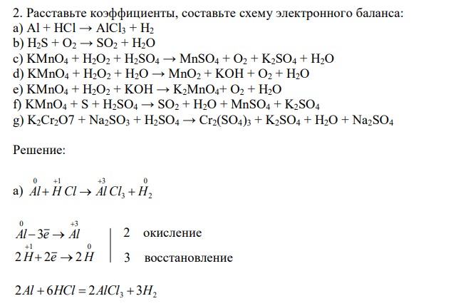 Расставьте коэффициенты, составьте схему электронного баланса: a) Al + HCl → AlCl3 + H2 b) H2S + O2 → SO2 + H2O c) KMnO4 + H2O2 + H2SO4 → MnSO4 + O2 + K2SO4 + H2O d) KMnO4 + H2O2 + H2O → MnO2 + KOH + O2 + H2O e) KMnO4 + H2O2 + KOH → K2MnO4+ O2 + H2O f) KMnO4 + S + H2SO4 → SO2 + H2O + MnSO4 + K2SO4 g) K2Cr2O7 + Na2SO3 + H2SO4 → Cr2(SO4)3 + K2SO4 + H2O + Na2SO4