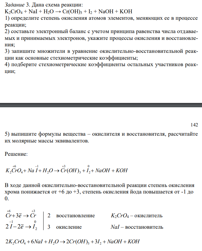 Дана схема реакции: K2CrO4 + NaI + H2O → Cr(OH)3 + I2 + NaOH + KOH 1) определите степень окисления атомов элементов, меняющих ее в процессе реакции; 2) составьте электронный баланс с учетом принципа равенства числа отдаваемых и принимаемых электронов, укажите процессы окисления и восстановления; 3) запишите множители в уравнение окислительно-восстановительной реакции как основные стехиометрические коэффициенты; 4) подберите стехиометрические коэффициенты остальных участников реакции; 142 5) выпишите формулы вещества – окислителя и восстановителя, рассчитайте их молярные массы эквивалентов.