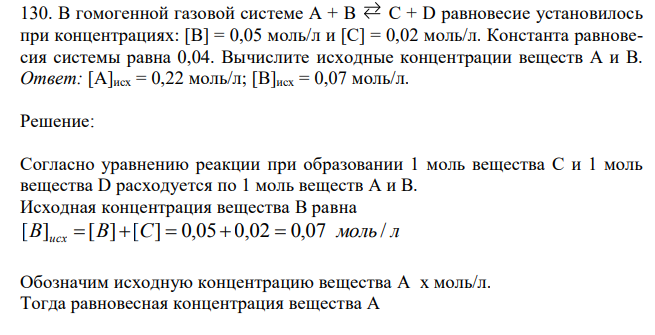 В гомогенной газовой системе А + В С + D равновесие установилось при концентрациях: [В] = 0,05 моль/л и [С] = 0,02 моль/л. Константа равновесия системы равна 0,04. Вычислите исходные концентрации веществ А и В. Ответ: [А]исх = 0,22 моль/л; [B]исх = 0,07 моль/л. 