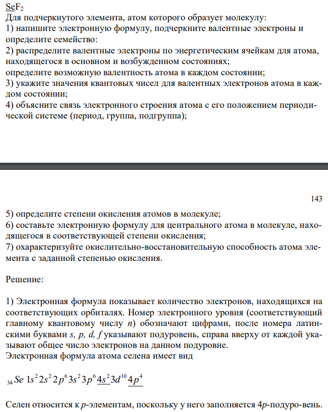  SeF2 Для подчеркнутого элемента, атом которого образует молекулу: 1) напишите электронную формулу, подчеркните валентные электроны и определите семейство: 2) распределите валентные электроны по энергетическим ячейкам для атома, находящегося в основном и возбужденном состояниях; определите возможную валентность атома в каждом состоянии; 3) укажите значения квантовых чисел для валентных электронов атома в каждом состоянии; 4) объясните связь электронного строения атома с его положением периодической системе (период, группа, подгруппа); 143 5) определите степени окисления атомов в молекуле; 6) составьте электронную формулу для центрального атома в молекуле, находящегося в соответствующей степени окисления; 7) охарактеризуйте окислительно-восстановительную способность атома элемента с заданной степенью окисления. 