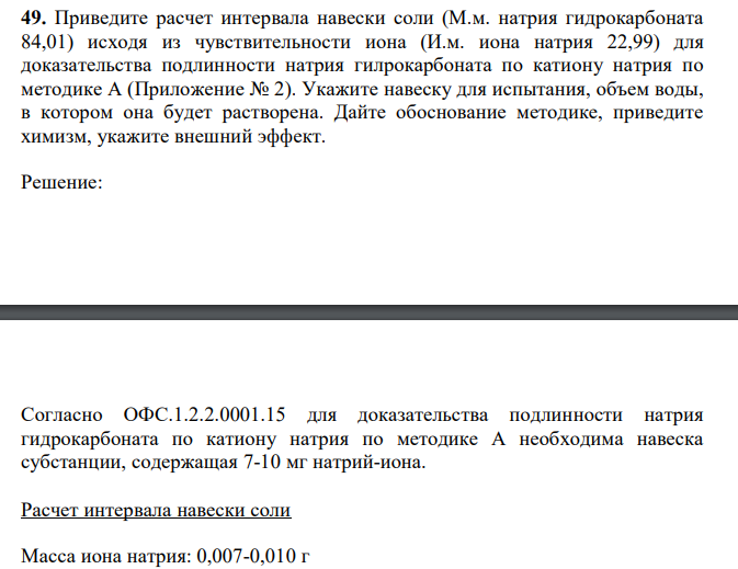  Приведите расчет интервала навески соли (М.м. натрия гидрокарбоната 84,01) исходя из чувствительности иона (И.м. иона натрия 22,99) для доказательства подлинности натрия гилрокарбоната по катиону натрия по методике А (Приложение № 2). Укажите навеску для испытания, объем воды, в котором она будет растворена. Дайте обоснование методике, приведите химизм, укажите внешний эффект. 