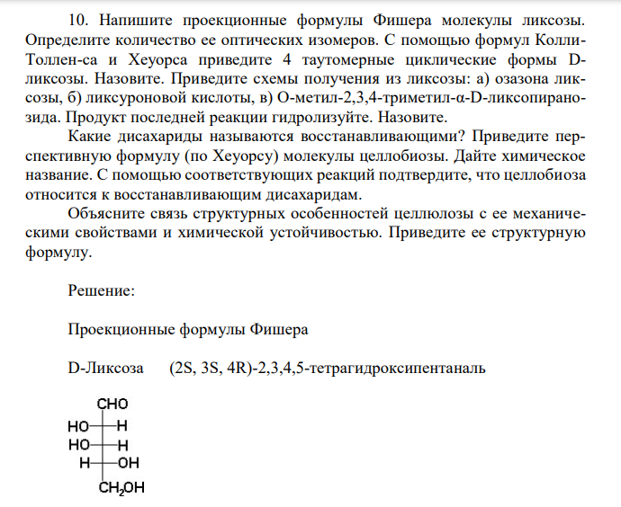 Напишите проекционные формулы Фишера молекулы ликсозы. Определите количество ее оптических изомеров. С помощью формул КоллиТоллен-са и Хеуорса приведите 4 таутомерные циклические формы Dликсозы. Назовите. Приведите схемы получения из ликсозы: а) озазона ликсозы, б) ликсуроновой кислоты, в) О-метил-2,3,4-триметил-α-D-ликсопиранозида. Продукт последней реакции гидролизуйте. Назовите. Какие дисахариды называются восстанавливающими? Приведите перспективную формулу (по Хеуорсу) молекулы целлобиозы. Дайте химическое название. С помощью соответствующих реакций подтвердите, что целлобиоза относится к восстанавливающим дисахаридам. Объясните связь структурных особенностей целлюлозы с ее механическими свойствами и химической устойчивостью. Приведите ее структурную формулу. 