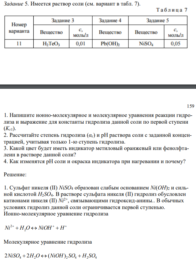  Имеется раствор соли (см. вариант в табл. 7). 159 1. Напишите ионно-молекулярное и молекулярное уравнения реакции гидролиза и выражение для константы гидролиза данной соли по первой ступени (Kг1). 2. Рассчитайте степень гидролиза (αг) и рН раствора соли с заданной концентрацией, учитывая только 1-ю ступень гидролиза. 3. Какой цвет будет иметь индикатор метиловый оранжевый или фенолфталеин в растворе данной соли? 4. Как изменятся рН соли и окраска индикатора при нагревании и почему? 