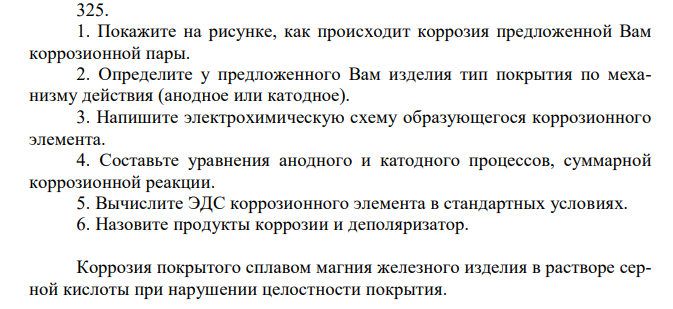 1. Покажите на рисунке, как происходит коррозия предложенной Вам коррозионной пары. 2. Определите у предложенного Вам изделия тип покрытия по механизму действия (анодное или катодное). 3. Напишите электрохимическую схему образующегося коррозионного элемента. 4. Составьте уравнения анодного и катодного процессов, суммарной коррозионной реакции. 5. Вычислите ЭДС коррозионного элемента в стандартных условиях. 6. Назовите продукты коррозии и деполяризатор. Коррозия покрытого сплавом магния железного изделия в растворе серной кислоты при нарушении целостности покрытия. 