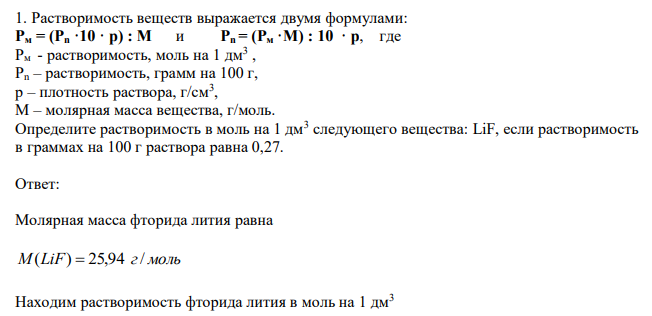  Растворимость веществ выражается двумя формулами: Рм = (Рn ·10 · p) : М и Рn = (Рм ·М) : 10 · p, где Рм - растворимость, моль на 1 дм3 , Рn – растворимость, грамм на 100 г, p – плотность раствора, г/см3 , М – молярная масса вещества, г/моль. Определите растворимость в моль на 1 дм3 следующего вещества: LiF, если растворимость в граммах на 100 г раствора равна 0,27. 