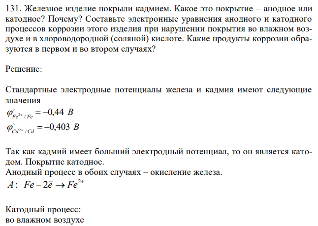  Железное изделие покрыли кадмием. Какое это покрытие – анодное или катодное? Почему? Составьте электронные уравнения анодного и катодного процессов коррозии этого изделия при нарушении покрытия во влажном воздухе и в хлороводородной (соляной) кислоте. Какие продукты коррозии образуются в первом и во втором случаях?  