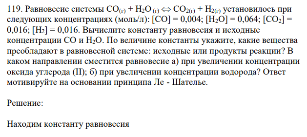  Равновесие системы СО(г) + Н2О (г)  СО2(г) + Н2(г) установилось при следующих концентрациях (моль/л): [СО] = 0,004; [Н2О] = 0,064; [СО2] = 0,016; [H2] = 0,016. Вычислите константу равновесия и исходные концентрации СО и Н2О. По величине константы укажите, какие вещества преобладают в равновесной системе: исходные или продукты реакции? В каком направлении сместится равновесие а) при увеличении концентрации оксида углерода (II); б) при увеличении концентрации водорода? Ответ мотивируйте на основании принципа Ле - Шателье. 