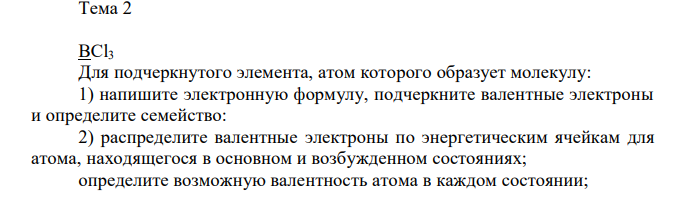 BCl3 Для подчеркнутого элемента, атом которого образует молекулу: 1) напишите электронную формулу, подчеркните валентные электроны и определите семейство: 2) распределите валентные электроны по энергетическим ячейкам для атома, находящегося в основном и возбужденном состояниях; определите возможную валентность атома в каждом состоянии;3) укажите значения квантовых чисел для валентных электронов атома в каждом состоянии; 4) объясните связь электронного строения атома с его положением периодической системе (период, группа, подгруппа); 5) определите степени окисления атомов в молекуле; 6) составьте электронную формулу для центрального атома в молекуле, находящегося в соответствующей степени окисления; 7) охарактеризуйте окислительно-восстановительную способность атома элемента с заданной степенью окисления.