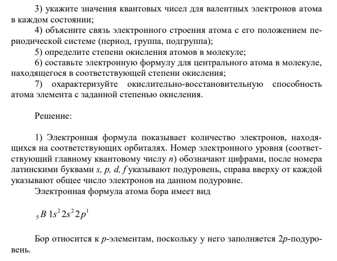 BCl3 Для подчеркнутого элемента, атом которого образует молекулу: 1) напишите электронную формулу, подчеркните валентные электроны и определите семейство: 2) распределите валентные электроны по энергетическим ячейкам для атома, находящегося в основном и возбужденном состояниях; определите возможную валентность атома в каждом состоянии;3) укажите значения квантовых чисел для валентных электронов атома в каждом состоянии; 4) объясните связь электронного строения атома с его положением периодической системе (период, группа, подгруппа); 5) определите степени окисления атомов в молекуле; 6) составьте электронную формулу для центрального атома в молекуле, находящегося в соответствующей степени окисления; 7) охарактеризуйте окислительно-восстановительную способность атома элемента с заданной степенью окисления.