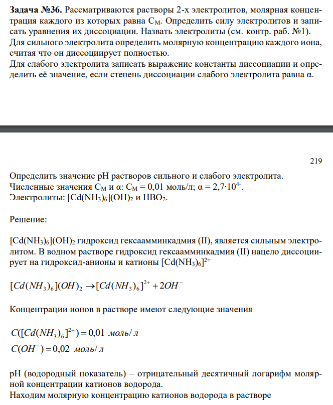  Рассматриваются растворы 2-х электролитов, молярная концентрация каждого из которых равна СM. Определить силу электролитов и записать уравнения их диссоциации. Назвать электролиты (см. контр. раб. №1). Для сильного электролита определить молярную концентрацию каждого иона, считая что он диссоциирует полностью. Для слабого электролита записать выражение константы диссоциации и определить её значение, если степень диссоциации слабого электролита равна α. 219 Определить значение рН растворов сильного и слабого электролита. Численные значения СM и α: СM = 0,01 моль/л; α = 2,7∙104- . Электролиты: [Cd(NH3)6](OH)2 и HBO2. 