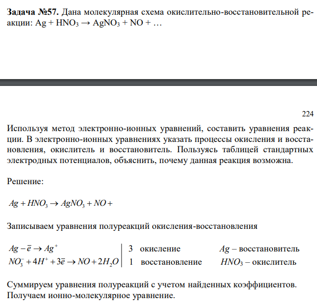  Дана молекулярная схема окислительно-восстановительной реакции: Ag + HNO3 → AgNO3 + NO + …  224 Используя метод электронно-ионных уравнений, составить уравнения реакции. В электронно-ионных уравнениях указать процессы окисления и восстановления, окислитель и восстановитель. Пользуясь таблицей стандартных электродных потенциалов, объяснить, почему данная реакция возможна. 