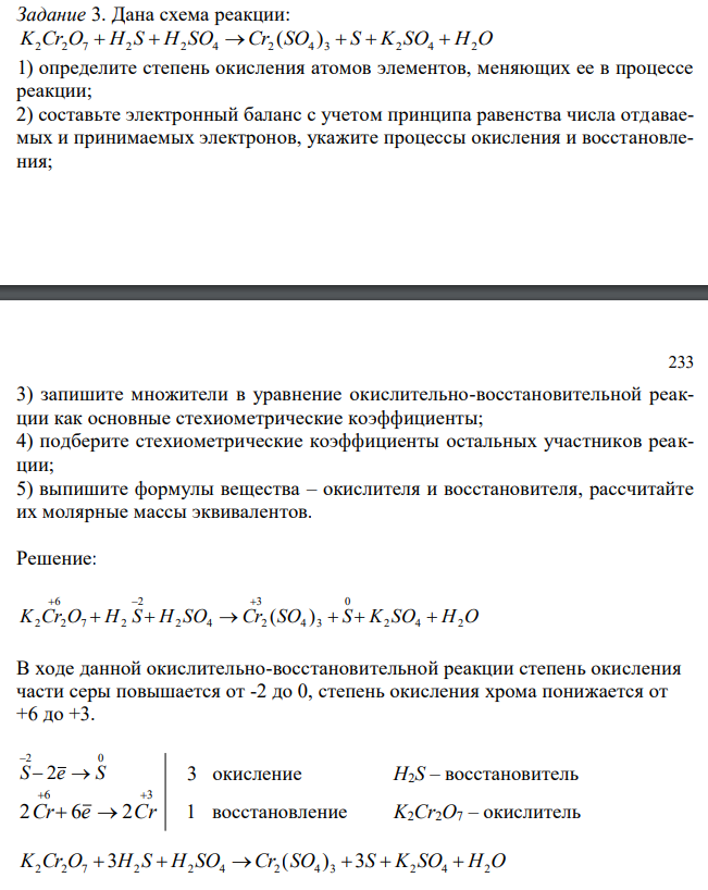 Дана схема реакции: K2Cr2O7 H2 S H2 SO4 Cr2 (SO4 ) 3 S K2 SO4 H2O 1) определите степень окисления атомов элементов, меняющих ее в процессе реакции; 2) составьте электронный баланс с учетом принципа равенства числа отдаваемых и принимаемых электронов, укажите процессы окисления и восстановления; 233 3) запишите множители в уравнение окислительно-восстановительной реакции как основные стехиометрические коэффициенты; 4) подберите стехиометрические коэффициенты остальных участников реакции; 5) выпишите формулы вещества – окислителя и восстановителя, рассчитайте их молярные массы эквивалентов.