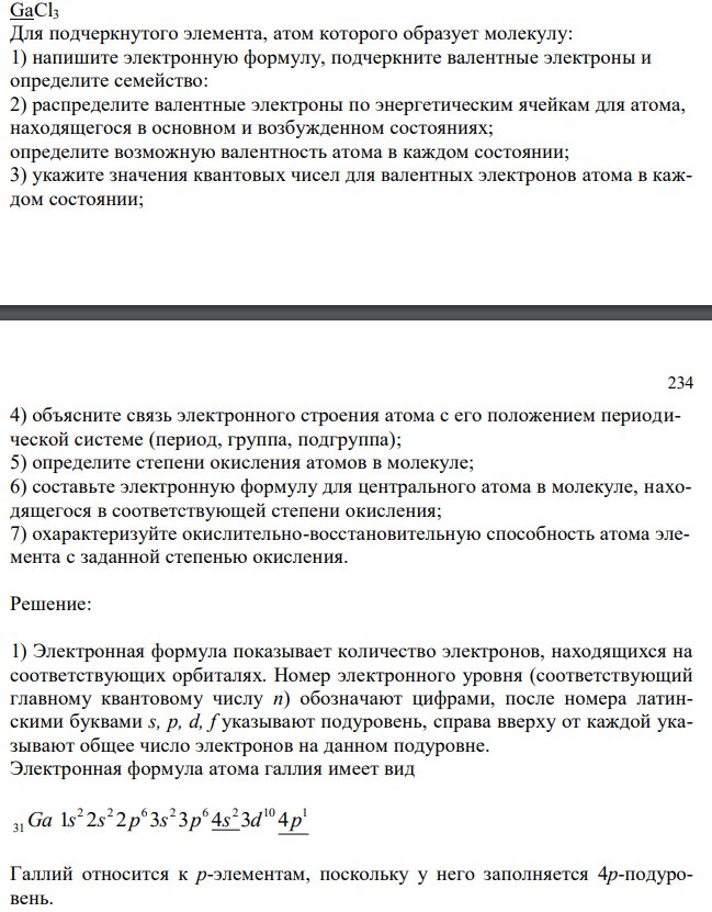  GaCl3 Для подчеркнутого элемента, атом которого образует молекулу: 1) напишите электронную формулу, подчеркните валентные электроны и определите семейство: 2) распределите валентные электроны по энергетическим ячейкам для атома, находящегося в основном и возбужденном состояниях; определите возможную валентность атома в каждом состоянии; 3) укажите значения квантовых чисел для валентных электронов атома в каждом состоянии; 234 4) объясните связь электронного строения атома с его положением периодической системе (период, группа, подгруппа); 5) определите степени окисления атомов в молекуле; 6) составьте электронную формулу для центрального атома в молекуле, находящегося в соответствующей степени окисления; 7) охарактеризуйте окислительно-восстановительную способность атома элемента с заданной степенью окисления. 