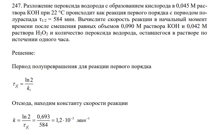 Разложение пероксида водорода с образованием кислорода в 0,045 М раствора КОН при 22 °С происходит как реакция первого порядка с периодом полураспада τ1/2 = 584 мин. Вычислите скорость реакции в начальный момент времени после смешения равных объемов 0,090 М раствора КОН и 0,042 М раствора Н2О2 и количество пероксида водорода, оставшегося в растворе по истечении одного часа. 