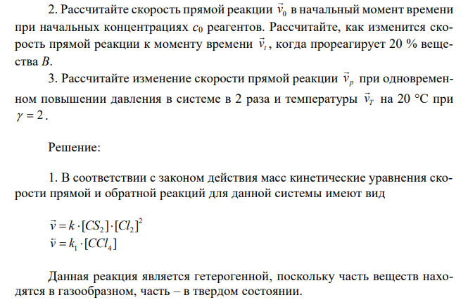 Дано уравнение реакции (см. вариант в табл 4). 1. Запишите кинетические уравнения скоростей прямой v  и обратной v  реакций. Гомо-или гетерогенной является данная реакция? 2. Рассчитайте скорость прямой реакции 0 v  в начальный момент времени при начальных концентрациях с0 реагентов. Рассчитайте, как изменится скорость прямой реакции к моменту времени t v  , когда прореагирует 20 % вещества В. 3. Рассчитайте изменение скорости прямой реакции p v  при одновременном повышении давления в системе в 2 раза и температуры T v  на 20 °С при   2 . 