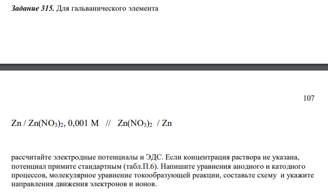Для гальванического элемента 107 Zn / Zn(NO3)2, 0,001 M // Zn(NO3)2 / Zn рассчитайте электродные потенциалы и ЭДС. Если концентрация раствора не указана, потенциал примите стандартным (табл.П.6). Напишите уравнения анодного и катодного процессов, молекулярное уравнение токообразующей реакции, составьте схему и укажите направления движения электронов и ионов.