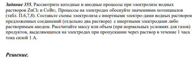  Рассмотрите катодные и анодные процессы при электролизе водных растворов ZnCl2 и CoBr2. Процессы на электродах обоснуйте значениями потенциалов (табл. П.6,7,8). Составьте схемы электролиза с инертными электро-дами водных растворов предложенных соединений (отдельно два раствора) с инертными электродами либо растворимым анодом. Рассчитайте массу или объем (при нормальных условиях для газов) продуктов, выделяющихся на электродах при пропускании через раствор в течение 1 часа тока силой 1 А. 